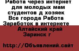 Работа через интернет для молодых мам,студентов,д/хозяек - Все города Работа » Заработок в интернете   . Алтайский край,Заринск г.